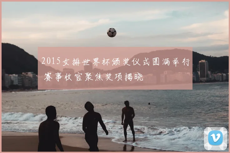 2015女排世界杯颁奖仪式圆满举行 赛事收官聚焦奖项揭晓